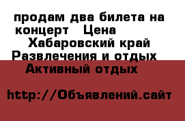 продам два билета на концерт › Цена ­ 3 000 - Хабаровский край Развлечения и отдых » Активный отдых   